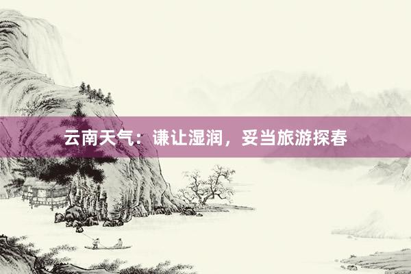 云南天气：谦让湿润，妥当旅游探春