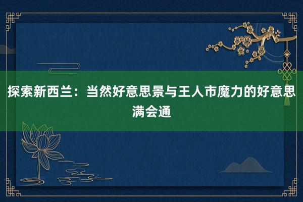 探索新西兰：当然好意思景与王人市魔力的好意思满会通